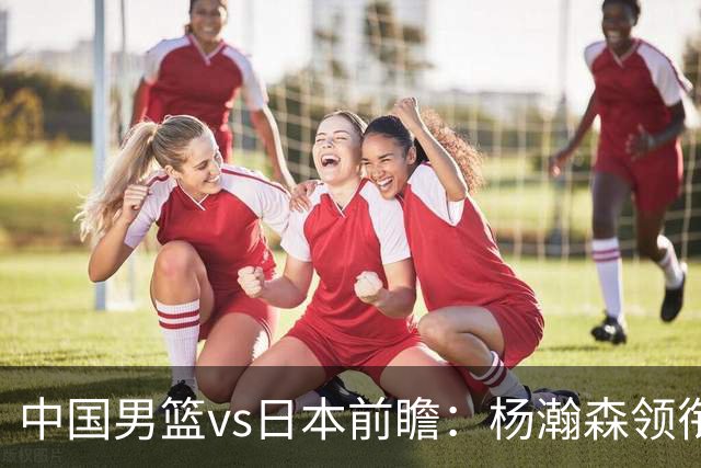 中国男篮vs日本前瞻：杨瀚森领衔三塔PK霍金森 剑指主场双杀日本